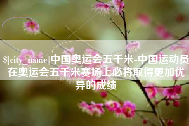 河间中国奥运会五千米-中国运动员在奥运会五千米赛场上必将取得更加优异的成绩
