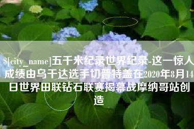河间五千米纪录世界纪录-这一惊人成绩由乌干达选手切普特盖在2020年8月14日世界田联钻石联赛揭幕战摩纳哥站创造
