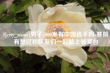 河间男子5000米有中国选手吗-赛前有想过和队友们一起站上领奖台