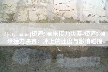 河间短道5000米接力决赛-短道5000米接力决赛：冰上的速度与激情碰撞