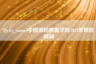 河间中国消防救援学院2021年体检时间