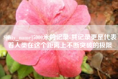 河间5000米的记录-其记录更是代表着人类在这个距离上不断突破的极限 河间5000米的记录-其记录更是代表着人类在这个距离上不断突破的极限