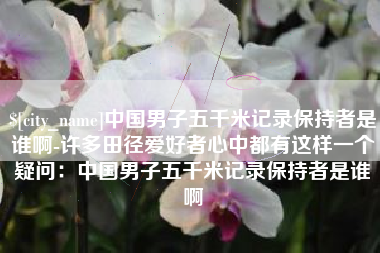 河间中国男子五千米记录保持者是谁啊-许多田径爱好者心中都有这样一个疑问：中国男子五千米记录保持者是谁啊