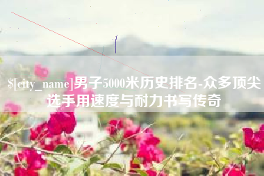 河间男子5000米历史排名-众多顶尖选手用速度与耐力书写传奇